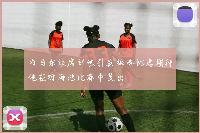 内马尔缺席训练引发梅洛忧虑期待他在对海地比赛中复出