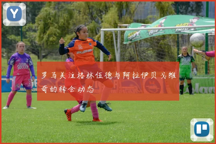罗马关注格林伍德与阿拉伊贝戈维奇的转会动态