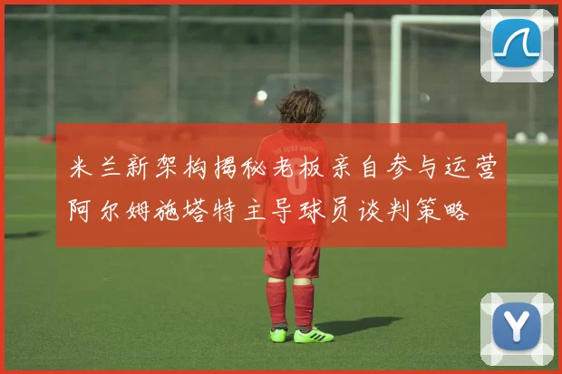 米兰新架构揭秘老板亲自参与运营阿尔姆施塔特主导球员谈判策略