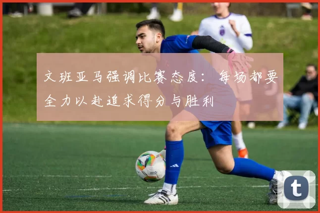 文班亚马强调比赛态度：每场都要全力以赴追求得分与胜利