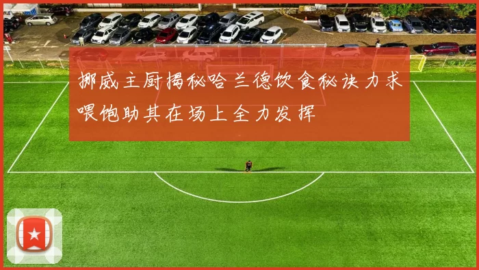 挪威主厨揭秘哈兰德饮食秘诀力求喂饱助其在场上全力发挥