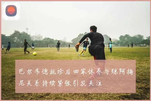 巴尔韦德就诊后回家休养与琼阿梅尼关系持续紧张引发关注