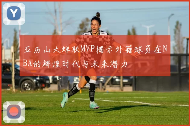 亚历山大蝉联MVP揭示外籍球员在NBA的辉煌时代与未来潜力