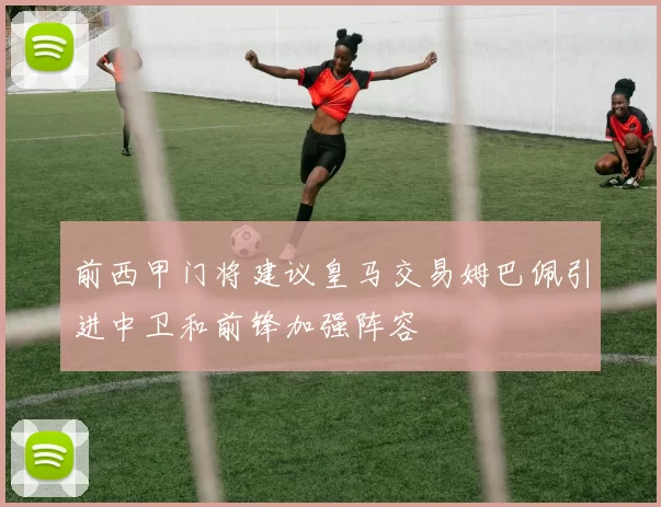 前西甲门将建议皇马交易姆巴佩引进中卫和前锋加强阵容