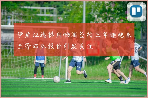 伊劳拉选择利物浦签约三年拒绝米兰等四队报价引发关注
