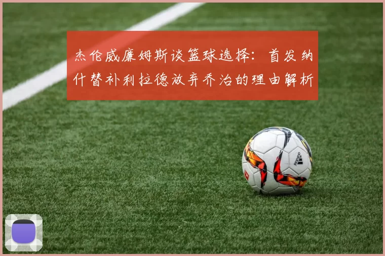 杰伦威廉姆斯谈篮球选择：首发纳什替补利拉德放弃乔治的理由解析