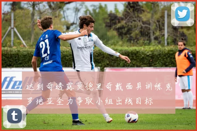达利奇透露莫德里奇戴面具训练克罗地亚全力争取小组出线目标