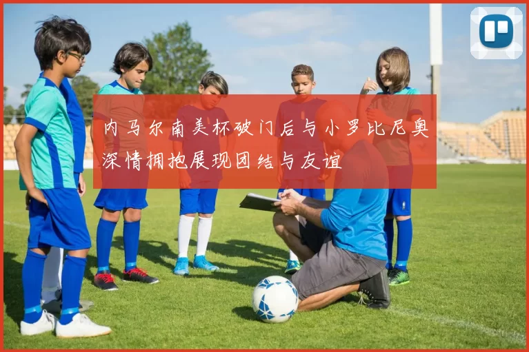 内马尔南美杯破门后与小罗比尼奥深情拥抱展现团结与友谊