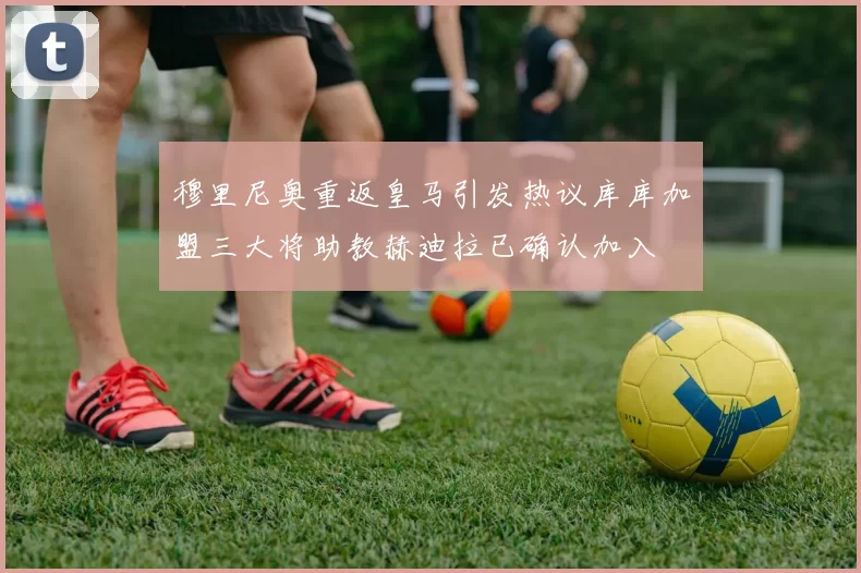 穆里尼奥重返皇马引发热议库库加盟三大将助教赫迪拉已确认加入