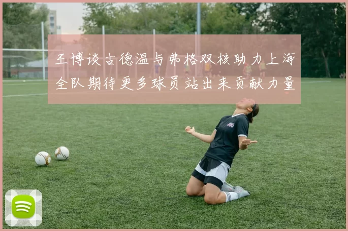 王博谈古德温与弗格双核助力上海全队期待更多球员站出来贡献力量