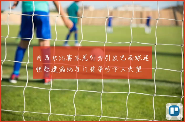 内马尔比赛末尾行为引发巴西球迷愤怒遭痛批与门将争吵令人失望