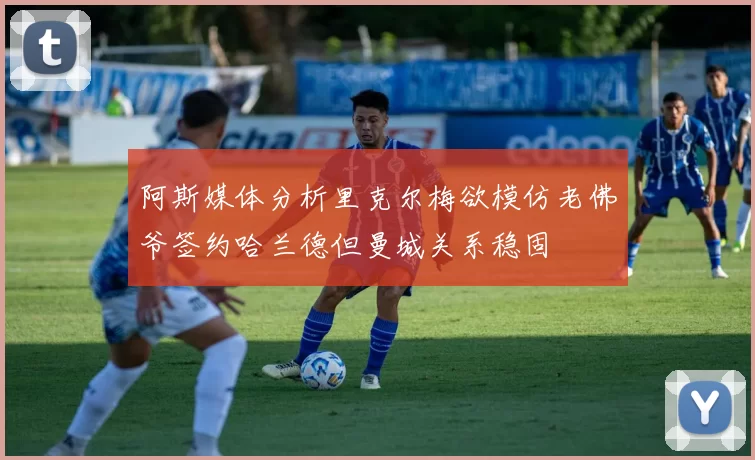 阿斯媒体分析里克尔梅欲模仿老佛爷签约哈兰德但曼城关系稳固