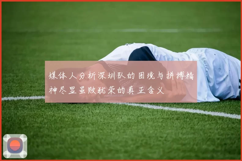 媒体人分析深圳队的困境与拼搏精神尽显虽败犹荣的真正含义